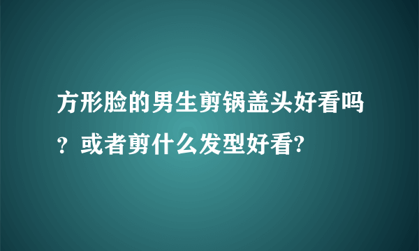 方形脸的男生剪锅盖头好看吗？或者剪什么发型好看?