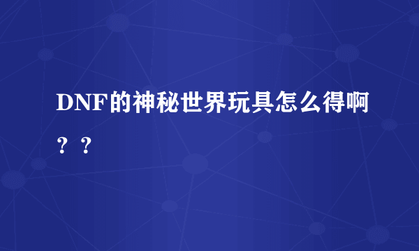 DNF的神秘世界玩具怎么得啊？？