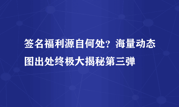 签名福利源自何处？海量动态图出处终极大揭秘第三弹