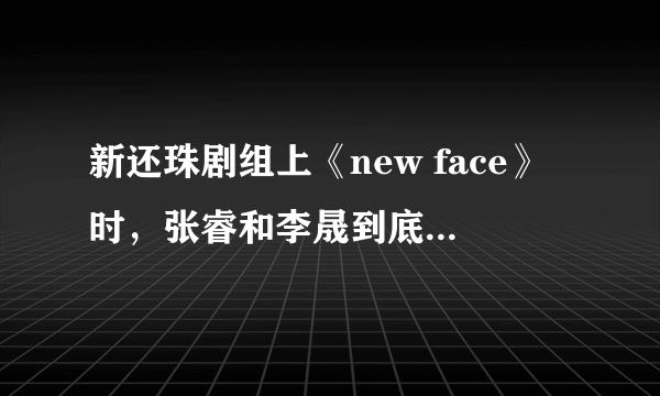 新还珠剧组上《new face》时，张睿和李晟到底有没有亲到啊