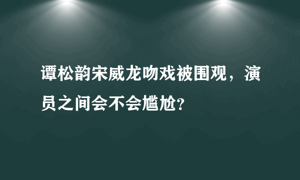 谭松韵宋威龙吻戏被围观，演员之间会不会尴尬？