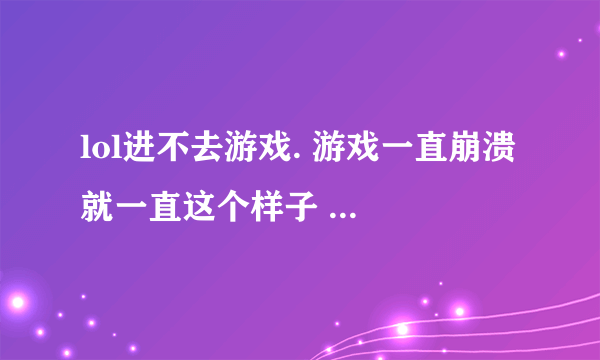 lol进不去游戏. 游戏一直崩溃 就一直这个样子 ? 这到底是什么个状况?