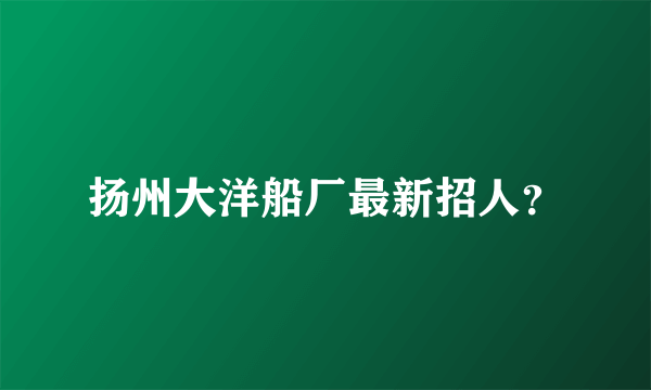 扬州大洋船厂最新招人？