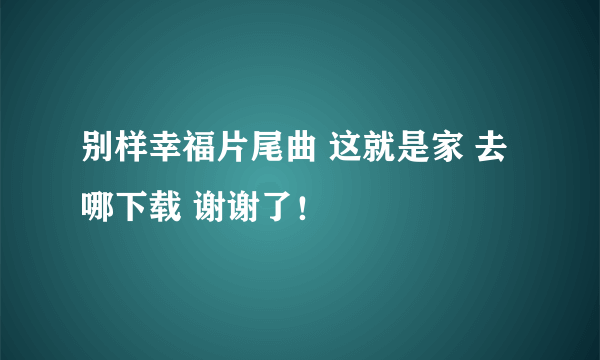 别样幸福片尾曲 这就是家 去哪下载 谢谢了！