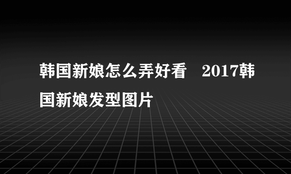 韩国新娘怎么弄好看   2017韩国新娘发型图片