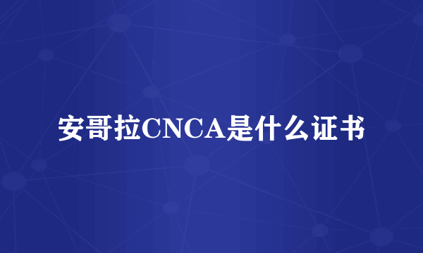 安哥拉CNCA是什么证书