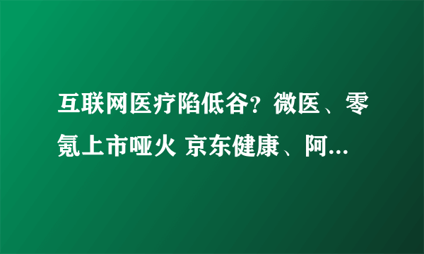 互联网医疗陷低谷？微医、零氪上市哑火 京东健康、阿里健康、平安好医生股价腰斩
