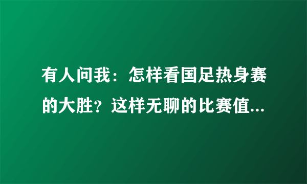 有人问我：怎样看国足热身赛的大胜？这样无聊的比赛值得关注吗？