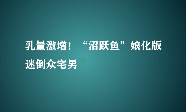 乳量激增！“沼跃鱼”娘化版迷倒众宅男