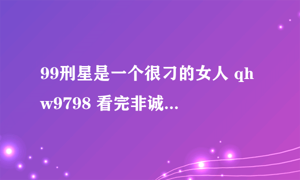 99刑星是一个很刁的女人 qhw9798 看完非诚勿扰，又看了一站到底，在这个节目里，当挑战者俞夏选择她当对手