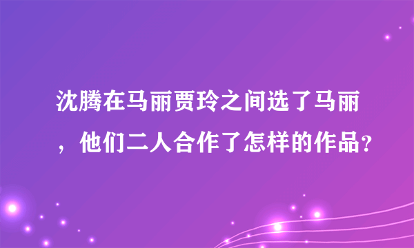 沈腾在马丽贾玲之间选了马丽，他们二人合作了怎样的作品？
