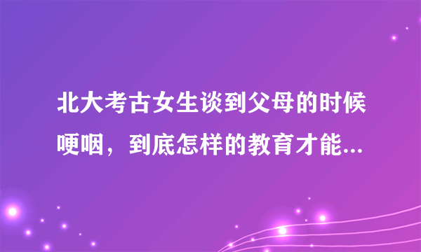 北大考古女生谈到父母的时候哽咽，到底怎样的教育才能培养出这样的孩子？