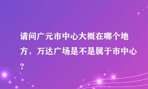 请问广元市中心大概在哪个地方，万达广场是不是属于市中心？