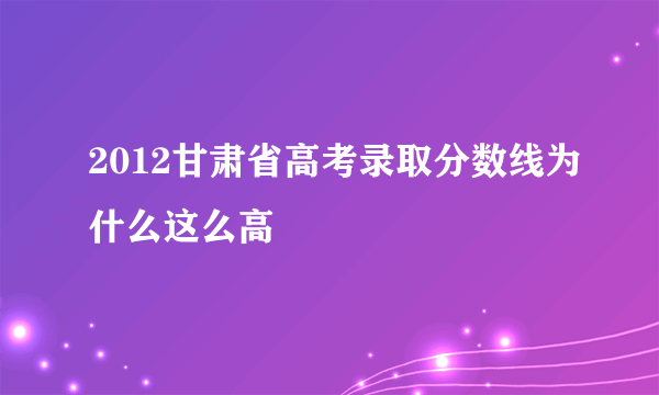 2012甘肃省高考录取分数线为什么这么高