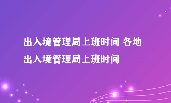 出入境管理局上班时间 各地出入境管理局上班时间