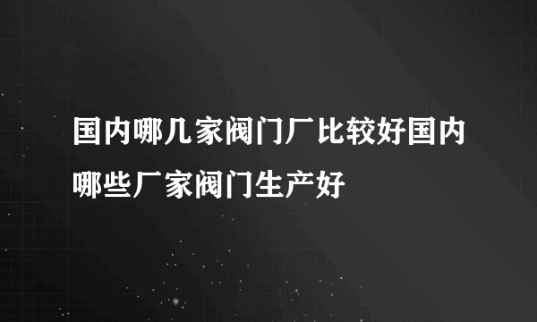 国内哪几家阀门厂比较好国内哪些厂家阀门生产好