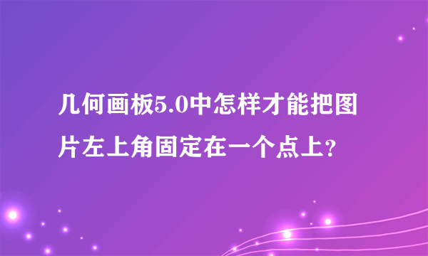 几何画板5.0中怎样才能把图片左上角固定在一个点上？