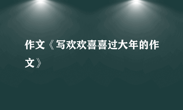 作文《写欢欢喜喜过大年的作文》