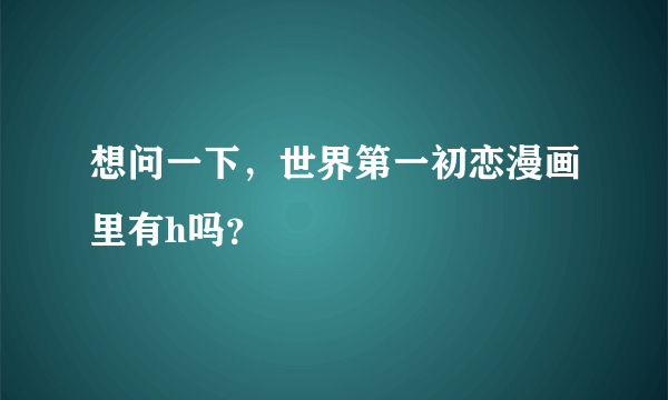 想问一下，世界第一初恋漫画里有h吗？