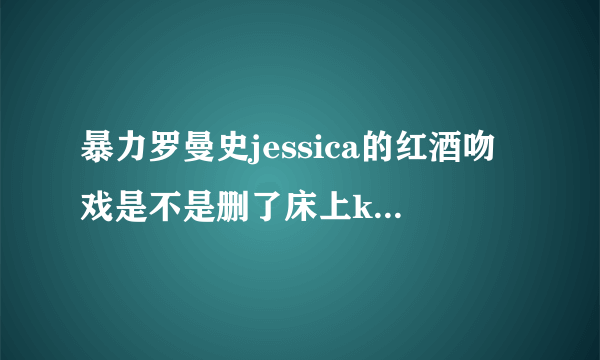 暴力罗曼史jessica的红酒吻戏是不是删了床上kiss，为什么第九集没出现呢？