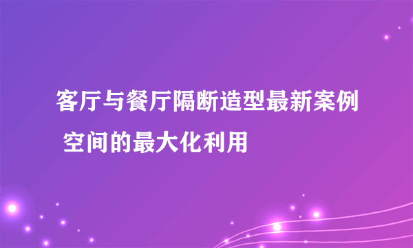 客厅与餐厅隔断造型最新案例 空间的最大化利用