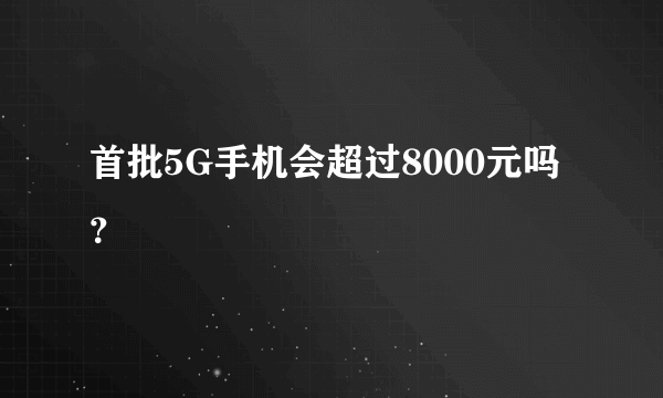 首批5G手机会超过8000元吗？
