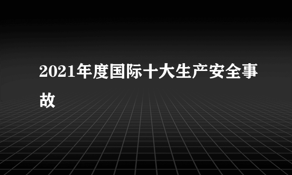 2021年度国际十大生产安全事故