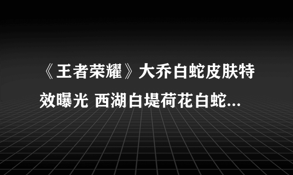 《王者荣耀》大乔白蛇皮肤特效曝光 西湖白堤荷花白蛇皆在其中