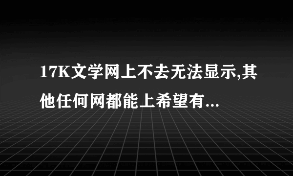 17K文学网上不去无法显示,其他任何网都能上希望有高手帮忙