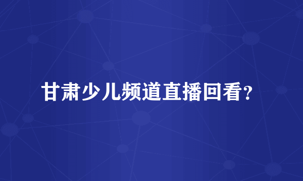 甘肃少儿频道直播回看？