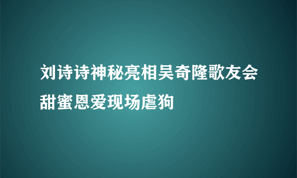 刘诗诗神秘亮相吴奇隆歌友会甜蜜恩爱现场虐狗