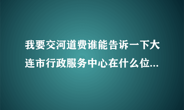 我要交河道费谁能告诉一下大连市行政服务中心在什么位置，谢谢