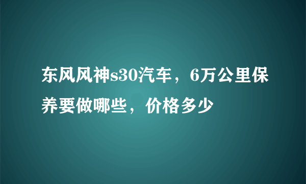 东风风神s30汽车，6万公里保养要做哪些，价格多少