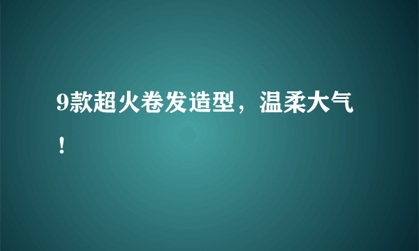 9款超火卷发造型，温柔大气！