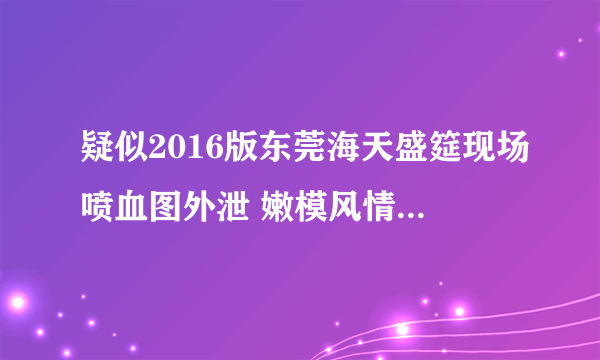 疑似2016版东莞海天盛筵现场喷血图外泄 嫩模风情万种_飞外网