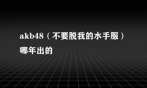akb48（不要脱我的水手服）哪年出的