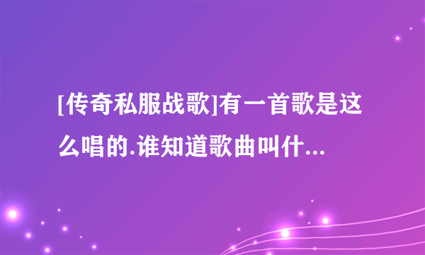 [传奇私服战歌]有一首歌是这么唱的.谁知道歌曲叫什么?哪有下载?