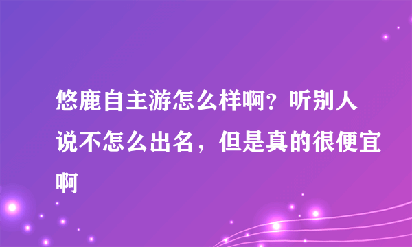 悠鹿自主游怎么样啊？听别人说不怎么出名，但是真的很便宜啊