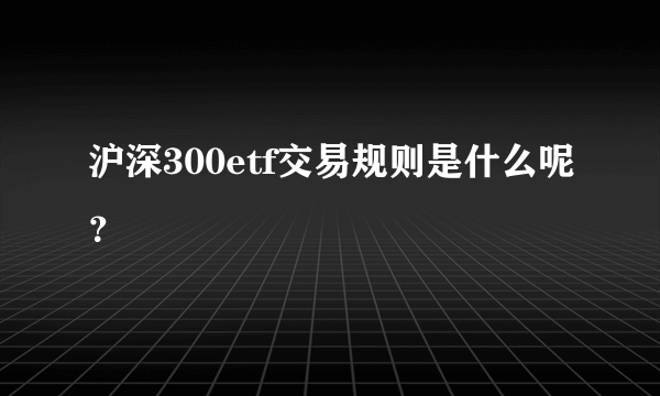 沪深300etf交易规则是什么呢？ 