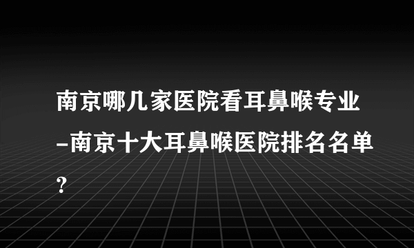 南京哪几家医院看耳鼻喉专业-南京十大耳鼻喉医院排名名单？