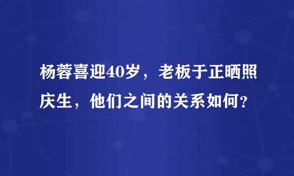 杨蓉喜迎40岁，老板于正晒照庆生，他们之间的关系如何？