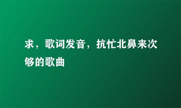 求，歌词发音，抗忙北鼻来次够的歌曲