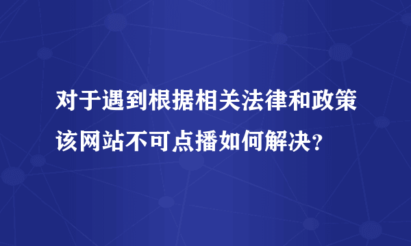 对于遇到根据相关法律和政策该网站不可点播如何解决？