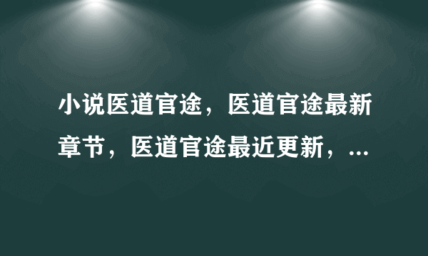 小说医道官途，医道官途最新章节，医道官途最近更新，那免费在线阅读？