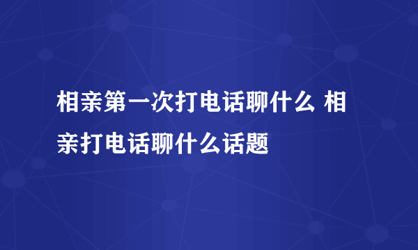 相亲第一次打电话聊什么 相亲打电话聊什么话题