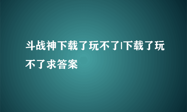 斗战神下载了玩不了|下载了玩不了求答案