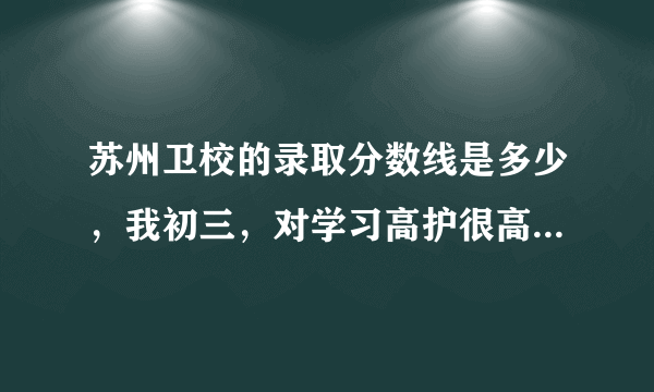 苏州卫校的录取分数线是多少，我初三，对学习高护很高兴趣，也很喜欢。想读大专护理。很急！谢谢！