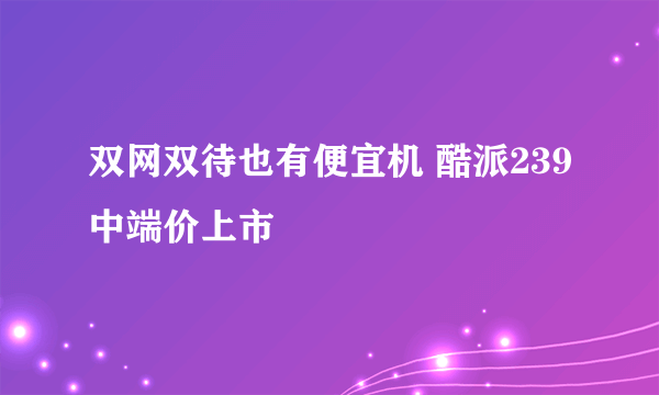 双网双待也有便宜机 酷派239中端价上市