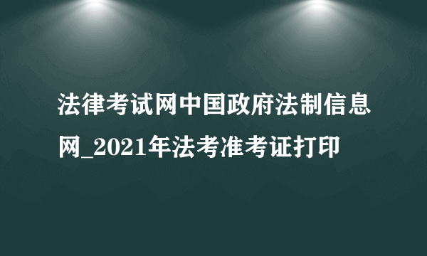 法律考试网中国政府法制信息网_2021年法考准考证打印