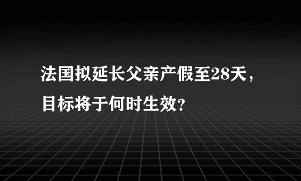 法国拟延长父亲产假至28天，目标将于何时生效？